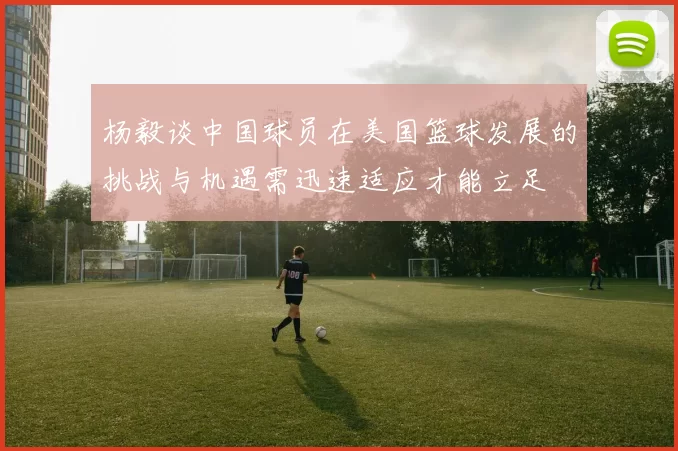 杨毅谈中国球员在美国篮球发展的挑战与机遇需迅速适应才能立足