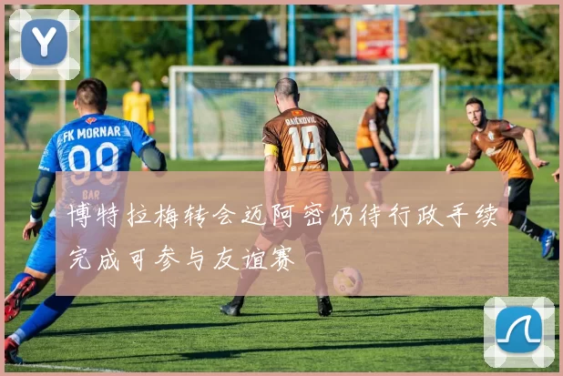 博特拉梅转会迈阿密仍待行政手续完成可参与友谊赛