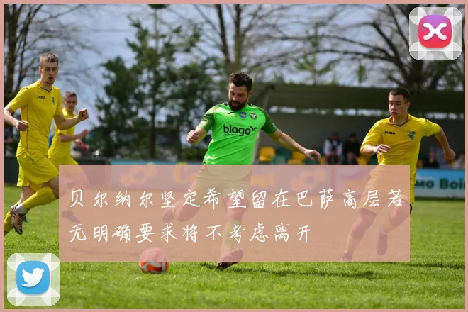 贝尔纳尔坚定希望留在巴萨高层若无明确要求将不考虑离开