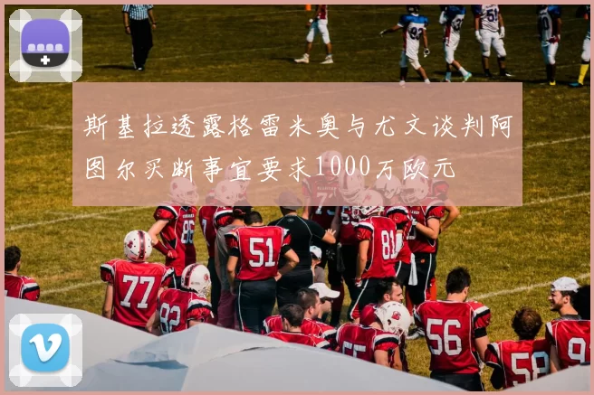 斯基拉透露格雷米奥与尤文谈判阿图尔买断事宜要求1000万欧元